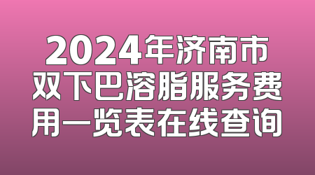 2024年济南市双下巴溶脂服务费用一览表在线查询