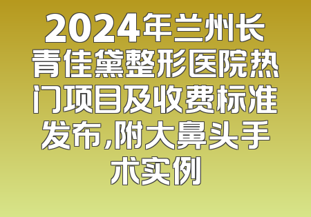2024年兰州长青佳黛整形医院热门项目及收费标准发布，附大鼻头手术实例