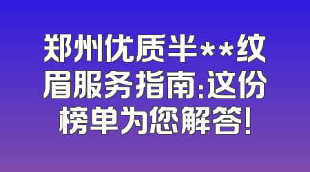 郑州优质半**纹眉服务指南：这份榜单为您解答！