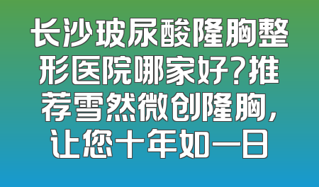 长沙玻尿酸隆胸整形医院哪家好？推荐雪然微创隆胸，让您十年如一日