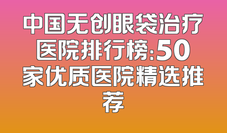 中国无创眼袋治疗医院排行榜：50家优质医院精选推荐