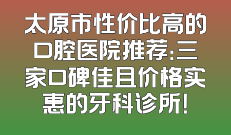 太原市性价比高的口腔医院推荐：三家口碑佳且价格实惠的牙科诊所！