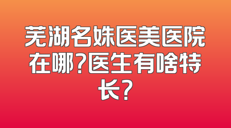 芜湖名姝医美医院在哪？医生有啥特长？