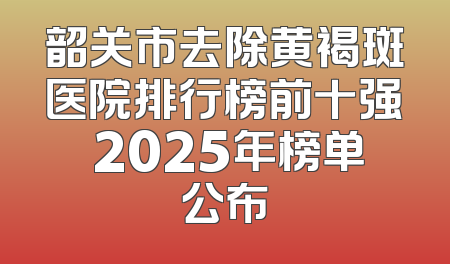 韶关市去除黄褐斑医院排行榜前十强 2025年榜单公布