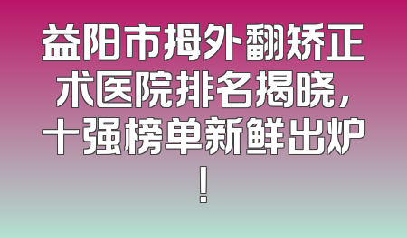 益阳市拇外翻矫正术医院排名揭晓，十强榜单新鲜出炉！