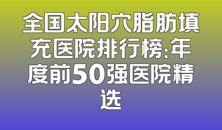 全国太阳穴脂肪填充医院排行榜：年度前50强医院精选