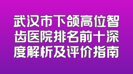 武汉市下颌高位智齿医院排名前十深度解析及评价指南