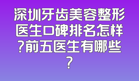 深圳牙齿美容整形医生口碑排名怎样？前五医生有哪些？