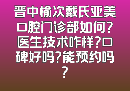 晋中榆次戴氏亚美口腔门诊部如何？医生技术咋样？口碑好吗？能预约吗？