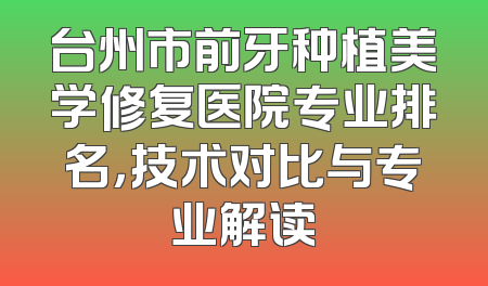 台州市前牙种植美学修复医院专业排名，技术对比与专业解读