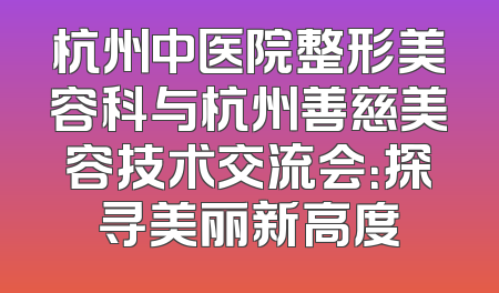 杭州中医院整形美容科与杭州善慈美容技术交流会：探寻美丽新高度
