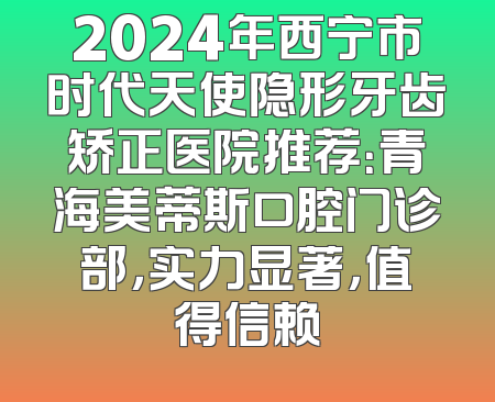 2024年西宁市时代天使隐形牙齿矫正医院推荐：青海美蒂斯口腔门诊部，实力显著，值得信赖