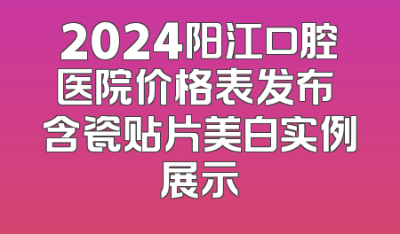 2024阳江口腔医院价格表发布 含瓷贴片美白实例展示