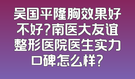 吴国平隆胸效果好不好？南医大友谊整形医院医生实力口碑怎么样？