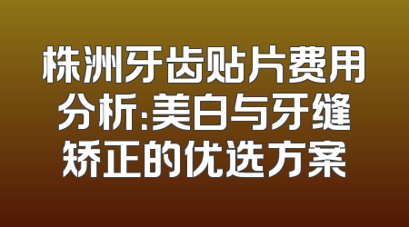 株洲牙齿贴片费用分析：美白与牙缝矫正的优选方案