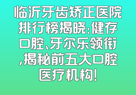临沂牙齿矫正医院排行榜揭晓：健存口腔、牙尔乐领衔，揭秘前五大口腔医疗机构！