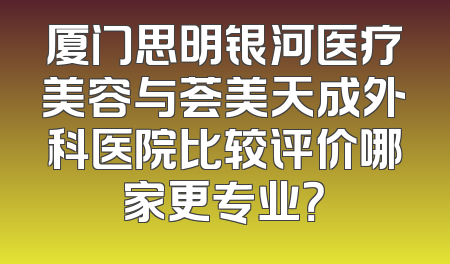 厦门思明银河医疗美容与荟美天成外科医院比较评价哪家更专业？