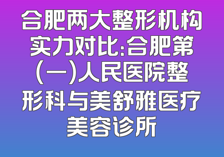 合肥两大整形机构实力对比：合肥第（一）人民医院整形科与美舒雅医疗美容诊所