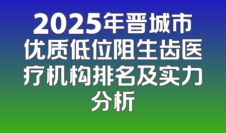 2025年晋城市优质低位阻生齿医疗机构排名及实力分析