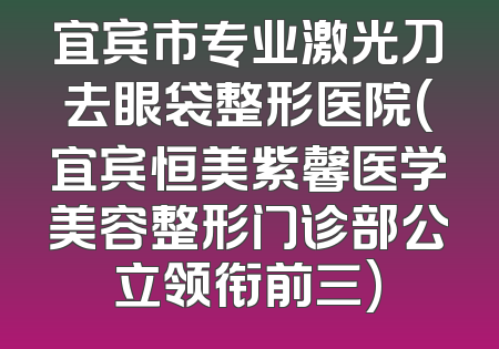 宜宾市专业激光刀去眼袋整形医院(宜宾恒美紫馨医学美容整形门诊部公立领衔前三)