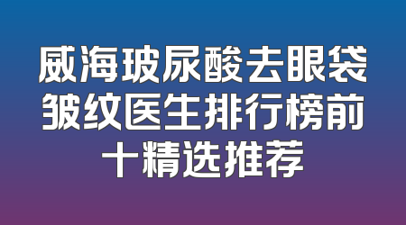 威海玻尿酸去眼袋皱纹医生排行榜前十精选推荐