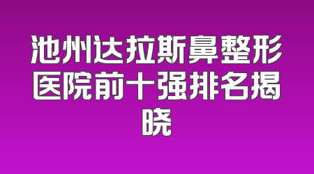 池州达拉斯鼻整形医院前十强排名揭晓