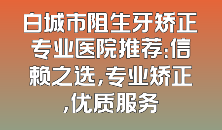 白城市阻生牙矫正专业医院推荐：信赖之选，专业矫正，优质服务