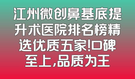 江州微创鼻基底提升术医院排名榜精选优质五家！口碑至上，品质为王