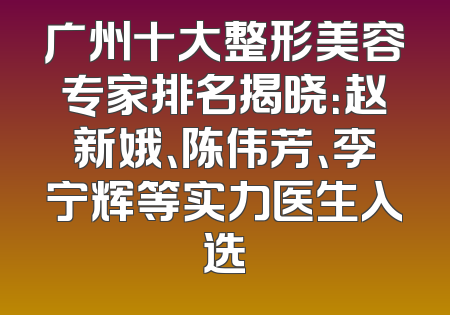 广州十大整形美容专家排名揭晓：赵新娥、陈伟芳、李宁辉等实力医生入选
