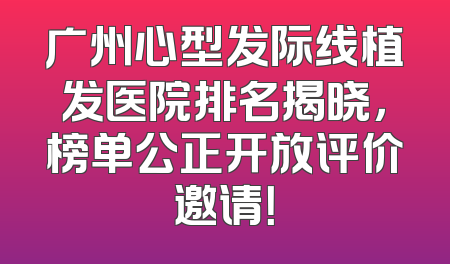广州心型发际线植发医院排名揭晓，榜单公正开放评价邀请！