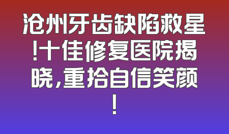 沧州牙齿缺陷救星！十佳修复医院揭晓，重拾自信笑颜！