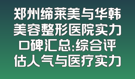 郑州缔莱美与华韩美容整形医院实力口碑汇总：综合评估人气与医疗实力