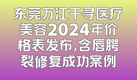东莞万江千寻医疗美容2024年价格表发布，含唇腭裂修复成功案例
