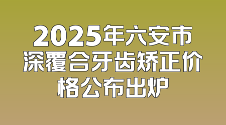 2025年六安市深覆合牙齿矫正价格公布出炉