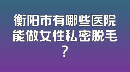 衡阳市有哪些医院能做女性私密脱毛？