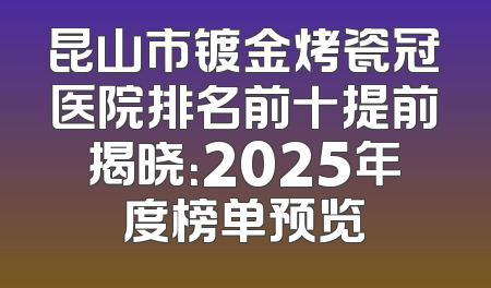 昆山市镀金烤瓷冠医院排名前十提前揭晓：2025年度榜单预览