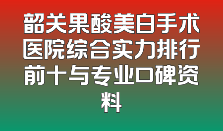 韶关果酸美白手术医院综合实力排行前十与专业口碑资料