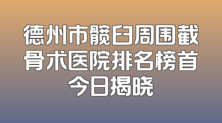 德州市髋臼周围截骨术医院排名榜首今日揭晓