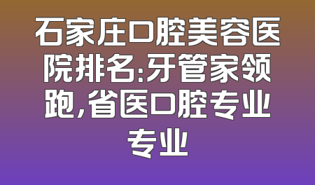 石家庄口腔美容医院排名：牙管家领跑，省医口腔专业专业