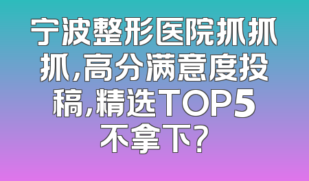 宁波整形医院抓抓抓，高分满意度投稿，精选TOP5不拿下？