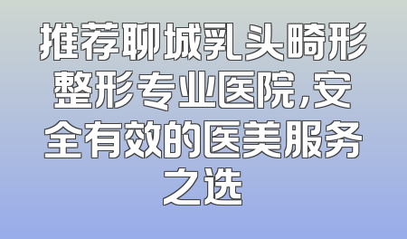 推荐聊城乳头畸形整形专业医院，安全有效的医美服务之选
