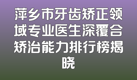 萍乡市牙齿矫正领域专业医生深覆合矫治能力排行榜揭晓