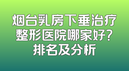 烟台乳房下垂治疗整形医院哪家好？排名及分析