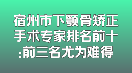 宿州市下颚骨矫正手术专家排名前十：前三名尤为难得