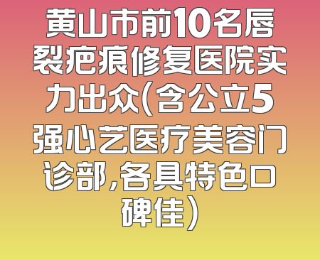 黄山市前10名唇裂疤痕修复医院实力出众（含公立5强心艺医疗美容门诊部，各具特色口碑佳）