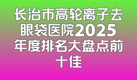 长治市高轮离子去眼袋医院2025年度排名大盘点前十佳
