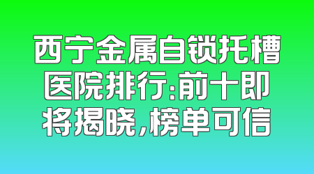 西宁金属自锁托槽医院排行：前十即将揭晓，榜单可信