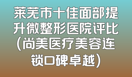 莱芜市十佳面部提升微整形医院评比（尚美医疗美容连锁口碑卓越）