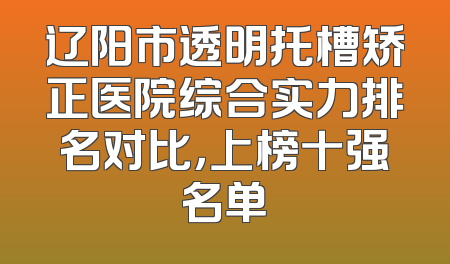 辽阳市透明托槽矫正医院综合实力排名对比，上榜十强名单