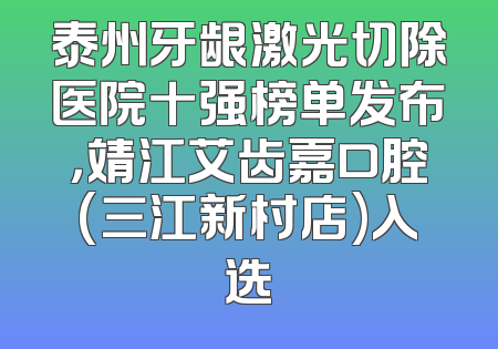 泰州牙龈激光切除医院十强榜单发布，靖江艾齿嘉口腔(三江新村店)入选